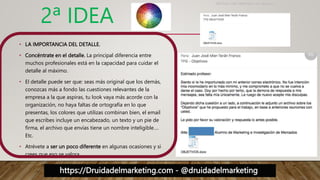 https://Druidadelmarketing.com - @druidadelmarketing
2ª IDEA
• LA IMPORTANCIA DEL DETALLE.
• Concéntrate en el detalle. La principal diferencia entre
muchos profesionales está en la capacidad para cuidar el
detalle al máximo.
• El detalle puede ser que: seas más original que los demás,
conozcas más a fondo las cuestiones relevantes de la
empresa a la que aspiras, tu look vaya más acorde con la
organización, no haya faltas de ortografía en lo que
presentas, los colores que utilizas combinan bien, el email
que escribes incluye un encabezado, un texto y un pie de
firma, el archivo que envías tiene un nombre inteligible….
Etc.
• Atrévete a ser un poco diferente en algunas ocasiones y si
crees que eso se valora
 
