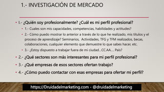 https://Druidadelmarketing.com - @druidadelmarketing
1.- INVESTIGACIÓN DE MERCADO
• I.- ¿Quién soy profesionalmente? ¿Cuál es mi perfil profesional?
• 1.- Cuales son mis capacidades, competencias, habilidades y actitudes?
• 2.- Cómo puedo mostrar lo anterior a través de lo que he realizado, mis títulos y el
proceso de aprendizaje? Seminarios, Actividades, TFG y TFM realizados, becas,
colaboraciones, cualquier elemento que demuestre lo que sabes hacer, etc.
• 3.- ¿Estoy dispuesto a trabajar fuera de mi ciudad…CC.AA…. País?
• 2.- ¿Qué sectores son más interesantes para mi perfil profesional?
• 3.- ¿Qué empresas de esos sectores ofertan trabajo?
• 4.- ¿Cómo puedo contactar con esas empresas para ofertar mi perfil?
 