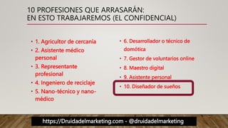 https://Druidadelmarketing.com - @druidadelmarketing
10 PROFESIONES QUE ARRASARÁN:
EN ESTO TRABAJAREMOS (EL CONFIDENCIAL)
• 1. Agricultor de cercanía
• 2. Asistente médico
personal
• 3. Representante
profesional
• 4. Ingeniero de reciclaje
• 5. Nano-técnico y nano-
médico
• 6. Desarrollador o técnico de
domótica
• 7. Gestor de voluntarios online
• 8. Maestro digital
• 9. Asistente personal
• 10. Diseñador de sueños
 