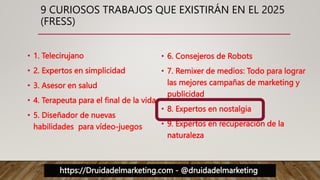 https://Druidadelmarketing.com - @druidadelmarketing
9 CURIOSOS TRABAJOS QUE EXISTIRÁN EN EL 2025
(FRESS)
• 1. Telecirujano
• 2. Expertos en simplicidad
• 3. Asesor en salud
• 4. Terapeuta para el final de la vida
• 5. Diseñador de nuevas
habilidades para vídeo-juegos
• 6. Consejeros de Robots
• 7. Remixer de medios: Todo para lograr
las mejores campañas de marketing y
publicidad
• 8. Expertos en nostalgia
• 9. Expertos en recuperación de la
naturaleza
 