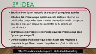https://Druidadelmarketing.com - @druidadelmarketing
3ª IDEA
• Estudia e Investiga el mercado de trabajo al que quieres acceder
• Estudia a las empresas que operan en esos sectores, observa las
debilidades que puedan tener a través de su página web, para poder
acceder a ellos con propuestas concretas de tu ámbito de
conocimientos
• Segmenta ese mercado seleccionando aquellas empresas que sean
óptimas para tu perfil
• Define tu posicionamiento y qué debes hacer para mejorarlo o
completar tu perfil con nuevas competencias. ¿Qué te falta en tu
currículum?
 