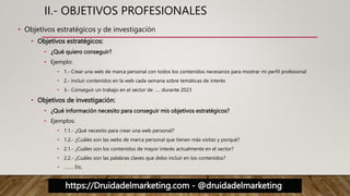 https://Druidadelmarketing.com - @druidadelmarketing
II.- OBJETIVOS PROFESIONALES
• Objetivos estratégicos y de investigación
• Objetivos estratégicos:
• ¿Qué quiero conseguir?
• Ejemplo:
• 1.- Crear una web de marca personal con todos los contenidos necesarios para mostrar mi perfil profesional
• 2.- Incluir contenidos en la web cada semana sobre temáticas de interés
• 3.- Conseguir un trabajo en el sector de ….. durante 2023
• Objetivos de investigación:
• ¿Qué información necesito para conseguir mis objetivos estratégicos?
• Ejemplos:
• 1.1.- ¿Qué necesito para crear una web personal?
• 1.2.- ¿Cuáles son las webs de marca personal que tienen más visitas y porqué?
• 2.1.- ¿Cuáles son los contenidos de mayor interés actualmente en el sector?
• 2.2.- ¿Cuáles son las palabras claves que debo incluir en los contenidos?
• …….. Etc.
 