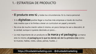 https://Druidadelmarketing.com - @druidadelmarketing
1.- ESTRATEGIA DE PRODUCTO
• El producto eres tú y todas tus circunstancias. Es tu marca personal.
• Si lo digitalizas podrás llegar a muchas más empresas a través de muchos
más medios que si te limitas a tener un currículum en papel y enviarlo.
• No sirve de mucho mentir sobre ti mismo, en poco tiempo te van a descubrir, di
la verdad, aunque si quieres decórala un poco….
• Lo más importante de un producto es la marca y el packaging. La marca
eres tú mismo, el packaging es lo que los demás ven de ti a primera vista (cómo
te mueves, hablas, vistes, calzas, peinas, hueles…)
 
