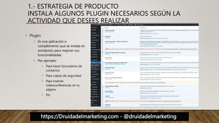 https://Druidadelmarketing.com - @druidadelmarketing
1.- ESTRATEGIA DE PRODUCTO
INSTALA ALGUNOS PLUGIN NECESARIOS SEGÚN LA
ACTIVIDAD QUE DESEES REALIZAR
• Plugin:
• Es una aplicación o
complemento que se instala en
wordpress para mejorar sus
funcionalidades
• Por ejemplo:
• Para hacer formularios de
contactos
• Para copias de seguridad
• Para insertar
videoconferencias en tu
página
• Etc.
 