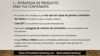 https://Druidadelmarketing.com - @druidadelmarketing
1.- ESTRATEGIA DE PRODUCTO
CREA TUS CONTENIDOS
• Es la parte más compleja ya que hay que ser capaz de generar contenidos
de interés en el sector al que os vayáis a dedicar.
• Chat GPT es actualmente una ayuda interesante (IA)
• Hay buenos plugging de creación de contenidos y de automatización de
los procesos
• Incluye todos tus proyectos realizados, incluyendo los universitarios
• Incluye fotos y vídeos tuyos en actividades profesionales, si no los tienes acude
a algún acto como el de hoy y te las haces… una imagen vale más que mil
palabras dicen…
 