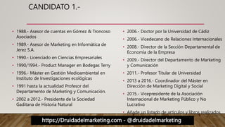 https://Druidadelmarketing.com - @druidadelmarketing
CANDIDATO 1.-
• 1988.- Asesor de cuentas en Gómez & Troncoso
Asociados
• 1989.- Asesor de Marketing en Informática de
Jerez S.A.
• 1990.- Licenciado en Ciencias Empresariales
• 1990/1994.- Product Manager en Bodegas Terry
• 1996.- Máster en Gestión Medioambiental en
Instituto de Investigaciones ecológicas
• 1991 hasta la actualidad Profesor del
Departamento de Marketing y Comunicación.
• 2002 a 2012.- Presidente de la Sociedad
Gaditana de Historia Natural
• 2006.- Doctor por la Universidad de Cádiz
• 2006.- Vicedecano de Relaciones Internacionales
• 2008.- Director de la Sección Departamental de
Economía de la Empresa
• 2009.- Director del Departamento de Marketing
y Comunicación
• 2011.- Profesor Titular de Universidad
• 2013 a 2016.- Coordinador del Máster en
Dirección de Marketing Digital y Social
• 2015.- Vicepresidente de la Asociación
Internacional de Marketing Público y No
Lucrativo
• Añade un listado de artículos y libros realizados
 