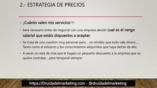 https://Druidadelmarketing.com - @druidadelmarketing
2.- ESTRATEGIA DE PRECIOS
• ¿Cuánto valen mis servicios???
• Será necesario antes de negociar con una empresa decidir cual es el rango
salarial que estáis dispuestos a aceptar.
• Se trata de una cuestión muy personal pero… no olvidéis que todo vale dinero….
Tanto como el esfuerzo y los conocimientos adquiridos que haya detrás de ello.
• A veces no está de más que le hagáis un pequeño descuento a la empresa que os
quiera contratar… pero temporal siempre.
 