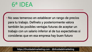 https://Druidadelmarketing.com - @druidadelmarketing
6ª IDEA
• No seas temeroso en establecer un rango de precios
para tu trabajo. Defínelo y posteriormente valora
también las posibles ventajas futuras de aceptar un
trabajo con un salario inferior al de tus expectativas si
consideras que en esa empresa hay buen futuro
 