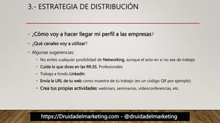 https://Druidadelmarketing.com - @druidadelmarketing
3.- ESTRATEGIA DE DISTRIBUCIÓN
• ¿Cómo voy a hacer llegar mi perfil a las empresas?
• ¿Qué canales voy a utilizar?
• Algunas sugerencias:
• No evites cualquier posibilidad de Networking, aunque el acto en sí no sea de trabajo
• Cuida lo que dices en las RR.SS. Profesionales
• Trabaja a fondo LinkedIn
• Envía la URL de tu web como muestra de tu trabajo (en un código QR por ejemplo)
• Crea tus propias actividades: webinars, seminarios, videoconferencias, etc.
 
