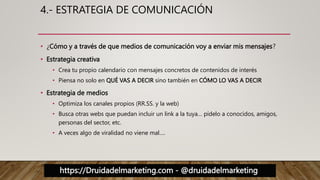 https://Druidadelmarketing.com - @druidadelmarketing
4.- ESTRATEGIA DE COMUNICACIÓN
• ¿Cómo y a través de que medios de comunicación voy a enviar mis mensajes?
• Estrategia creativa
• Crea tu propio calendario con mensajes concretos de contenidos de interés
• Piensa no solo en QUÉ VAS A DECIR sino también en CÓMO LO VAS A DECIR
• Estrategia de medios
• Optimiza los canales propios (RR.SS. y la web)
• Busca otras webs que puedan incluir un link a la tuya… pídelo a conocidos, amigos,
personas del sector, etc.
• A veces algo de viralidad no viene mal….
 