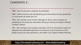 https://Druidadelmarketing.com - @druidadelmarketing
CANDIDATO 2.-
• 1988.- Creo mis primeras campañas de publicidad
• 1989.- Diseño el primer plan de Marketing para Informática de Jerez generando
un crecimiento de ventas del 12%
• 1990.- Me contratan como Product Manager en Terry y creo los planes de
marketing de los productos importados del grupo Harveys en España: Carolans,
Tia María, Teacher.
• 1991.- Me contratan como profesor asociado a TP en la Universidad, imparto la
asignatura de publicidad explicando a los alumnos lo que hacemos en Terry
desde el punto de vista publicitario y de medios con la agencia Media Planning.
 