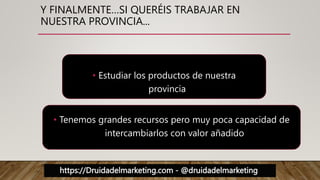 https://Druidadelmarketing.com - @druidadelmarketing
• Estudiar los productos de nuestra
provincia
• Tenemos grandes recursos pero muy poca capacidad de
intercambiarlos con valor añadido
Y FINALMENTE…SI QUERÉIS TRABAJAR EN
NUESTRA PROVINCIA...
 