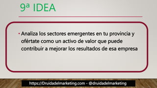 https://Druidadelmarketing.com - @druidadelmarketing
9ª IDEA
• Analiza los sectores emergentes en tu provincia y
ofértate como un activo de valor que puede
contribuir a mejorar los resultados de esa empresa
 