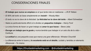 https://Druidadelmarketing.com - @druidadelmarketing
CONSIDERACIONES FINALES
• El trabajo que nunca se empieza es el que tarda más en realizarse – J.R.R Tolkien
• El 80% del éxito se basa simplemente en insistir – Woody Allen
• El éxito no es la clave de la felicidad. La felicidad es la clave del éxito – Albert Schweitzer
• Nada es particularmente difícil si lo divides en pequeños trabajos – Henry Ford
• La única forma de hacer un gran trabajo es amar lo que haces – Steve Jobs
• Escoge un trabajo que te guste y nunca tendrás que trabajar ni un solo día de tu vida –
Confucio
• La actitud es una pequeña cosa que marca una gran diferencia– Winston Churchill
• La diferencia entre lo bueno y lo excelente está en el detalle, cuídalo y tendrás un elemento
diferencial – Yo mismo
 