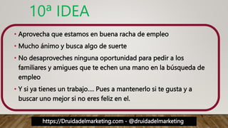 https://Druidadelmarketing.com - @druidadelmarketing
10ª IDEA
• Aprovecha que estamos en buena racha de empleo
• Mucho ánimo y busca algo de suerte
• No desaproveches ninguna oportunidad para pedir a los
familiares y amigues que te echen una mano en la búsqueda de
empleo
• Y si ya tienes un trabajo…. Pues a mantenerlo si te gusta y a
buscar uno mejor si no eres feliz en el.
 