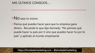 https://Druidadelmarketing.com - @druidadelmarketing
MIS ÚLTIMOS CONSEJOS….
•No seas tú mismo
• Piensa qué puedes hacer para que tu empresa gane
dinero. Recuerda lo que dijo Kennedy: “No pienses qué
puede hacer tu país por ti sino que puedes hacer tú por tú
país” y aplícalo al mundo empresarial
 