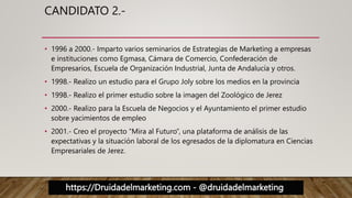 https://Druidadelmarketing.com - @druidadelmarketing
CANDIDATO 2.-
• 1996 a 2000.- Imparto varios seminarios de Estrategias de Marketing a empresas
e instituciones como Egmasa, Cámara de Comercio, Confederación de
Empresarios, Escuela de Organización Industrial, Junta de Andalucía y otros.
• 1998.- Realizo un estudio para el Grupo Joly sobre los medios en la provincia
• 1998.- Realizo el primer estudio sobre la imagen del Zoológico de Jerez
• 2000.- Realizo para la Escuela de Negocios y el Ayuntamiento el primer estudio
sobre yacimientos de empleo
• 2001.- Creo el proyecto “Mira al Futuro”, una plataforma de análisis de las
expectativas y la situación laboral de los egresados de la diplomatura en Ciencias
Empresariales de Jerez.
 