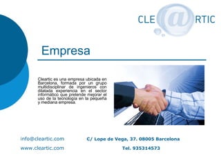 Empresa Cleartic es una empresa ubicada en Barcelona, formada por un grupo multidisciplinar de ingenieros con dilatada experiencia en el sector informático que pretende mejorar el uso de la tecnología en la pequeña y mediana empresa.  [email_address] C/ Lope de Vega, 37. 08005 Barcelona www.cleartic.com     Tel. 935314573 