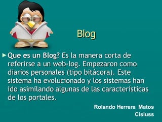 Blog Que es un Blog?  Es la manera corta de referirse a un web-log. Empezaron como diarios personales (tipo bitácora). Este sistema ha evolucionado y los sistemas han ido asimilando algunas de las características de los portales.   Rolando Herrera  Matos Cisluss 