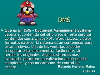 DMS Que es un DMS - Document Management System?  Separa el contenido del sitio web, en este caso los contenidos son archivos PDF, Word, Excell, y otros formatos nativos. El sistema es un contenedor para estos archivos. Una de las ventajas es poder recuperar estos documentos, fácilmente, sin perder los originales. Algunos sistemas mas avanzados permiten la realización de búsquedas completas, y con mecanismos de control de acceso.  Rolando Herrera  Matos Cisluss 