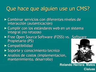 Que hace que alguien use un CMS? Combinar servicios con diferentes niveles de interacción (autenticación) Cumplir con los estándares web en un sistema integral (no retazos) Free Open Source Software (FOSS) vs.  Software Propietario (PS) Compatibilidad Soporte y conocimiento tecnico Analisis de costos (implementacion, mantenimiento, desarrollo) Rolando Herrera  Matos Cisluss 