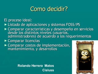 Como decidir? El proceso ideal: Listado de aplicaciones y sistemas FOSS/PS Comparar características y desempeño en servicios desde los distintos niveles (usuarios, administradores) de acuerdo a los requerimientos Comparar licencias  Comparar costos de implementación, mantenimiento, y desarrollos Rolando Herrera  Matos Cisluss 