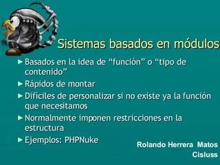 Sistemas basados en módulos Basados en la idea de “función” o “tipo de contenido” Rápidos de montar Difíciles de personalizar si no existe ya la función que necesitamos Normalmente imponen restricciones en la estructura Ejemplos: PHPNuke Rolando Herrera  Matos Cisluss 