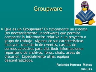 Groupware Que es un Groupware?  Es tipicamente un sistema (no necesariamente un software) que permite compartir la informacion relativa a un proyecto o grupo de trabajo. Algunas de sus caracteristicas incluyen: calendario de eventos, casillas de correos colectivas para distribuir informacionun repositorio de archivos, foros, chats, areas de discusion. Especialmente utiles equipos descentralizados. Rolando Herrera  Matos Cisluss 