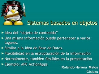 Sistemas basados en objetos Idea del “objeto de contenido” Una misma información puede pertenecer a varios lugares.  Similar a la idea de Base de Datos. Flexibilidad en la estructuración de la información Normalmente, también flexibles en la presentación Ejemplo: APC ActionApps Rolando Herrera  Matos Cisluss 