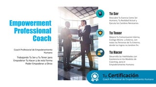 Tu CertificaciónCoach Profesional de Empoderamiento Humano
Empowerment
Professional
Coach
Coach Profesional de Empoderamiento
Humano
Trabajando Tu Ser y Tu Tener para
Empoderar Tu Hacer y de esta Forma
Poder Empoderar a Otros
Descubre Tu Esencia Como Ser
Humano, Tu Realidad Actual y
Ejecuta los Cambios Necesarios.
Tu Ser
Mejora Tu Comunicacion Interna,
Contigo Mismo y Externa, con
todas las Personas de Tu Entorno,
donde tus logros no tendran fin.
Tu Tener
Desarrolla las Habilidades con
Excelencia en los Modelos de
Coaching, para el
Empoderamiento Humano.
Tu Hacer
 