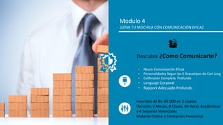 Modulo 4
LLENA TU MOCHILA CON COMUNICACIÓN EFICAZ
• Neuro Comunicación Eficaz
• Personalidades Segun los 6 Arquetipos de Carl Jung
• Calibración Completa Profunda
• Lenguaje Corporal
• Rapport Adecuado Profundo
Descubre ¿Como Comunicarte?
Inversión de Bs. 85.000 en 2 Cuotas
Duración 2 Meses, 8 Clases, 64 Horas Academicas
y 4 Sesiones Vivenciales
Material Online y Formación Presencial
 