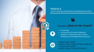 Modulo 6
LLENA TU MOCHILA CONOCIENDO QUE REPRESENTA SER COACH
• El Coaching
• La Esencia de Un Coach Profesional
• Filosofia y Fundamentos de Un Coach
Profesional de Empoderamiento Humano
Descubre ¿Que es Ser Coach?
Inversión de Bs. 45.000
Duración 1 Mes, 4 Clases, 32 Horas Academicas
Y 2 Sesiones Vivenciales
Material Online y Formación Presencial
 