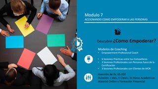 Modulo 7
ACCIONANDO COMO EMPODERAR A LAS PERSONAS
Modelos de Coaching
• Empowerment Professional Coach
• 6 Sesiones Prácticas entre tus Compañeros
• 3 Sesiones Profesionales con Personas fuera de la
Certificación
• 3 Sesiones Profesionales con Clientes de AICN
Descubre ¿Como Empoderar?
Inversión de Bs. 65.000
Duración 1 Mes, 4 Clases, 32 Horas Academicas
Material Online y Formación Presencial
 