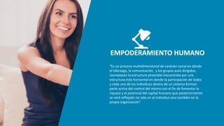 EMPODERAMIENTO HUMANO
“Es un proceso multidimensional de carácter social en dónde
el liderazgo, la comunicación, y los grupos auto dirigidos,
reemplazan la estructura piramidal mecanicista por una
estructura más horizontal en donde la participación de todos
y cada uno de los individuos dentro de un sistema forman
parte activa del control del mismo con el fin de fomentar la
riqueza y el potencial del capital humano que posteriormente
se verá reflejado no sólo en el individuo sino también en la
propia organización”
 