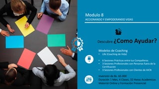 Modulo 8
ACCIONANDO Y EMPODERANDO VIDAS
Modelos de Coaching
• Life (Coaching de Vida)
• 6 Sesiones Prácticas entre tus Compañeros
• 3 Sesiones Profesionales con Personas fuera de la
Certificación
• 3 Sesiones Profesionales con Clientes de AICN
Descubre ¿Como Ayudar?
Inversión de Bs. 65.000
Duración 1 Mes, 4 Clases, 32 Horas Academicas
Material Online y Formación Presencial
 