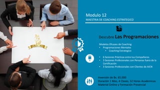 Modulo 12
MAESTRIA DE COACHING ESTRATEGICO
Modelos Eficazes de Coaching
• Programaciones Mentales
• Coaching Estrategico
• 6 Sesiones Prácticas entre tus Compañeros
• 3 Sesiones Profesionales con Personas fuera de la
Certificación
• 3 Sesiones Profesionales con Clientes de AICN
Descubre Las Programaciones
Inversión de Bs. 65.000
Duración 1 Mes, 4 Clases, 32 Horas Academicas
Material Online y Formación Presencial
 