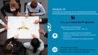 Modulo 14
MAESTRIA DE COACHING DE RE-PROGRAMACIÓN MENTAL
Modelos Eficazes de Coaching
• Re-Programación con PNL – DHE - EC
• 6 Sesiones Prácticas entre tus Compañeros
• 3 Sesiones Profesionales con Personas fuera de la
Certificación
• 3 Sesiones Profesionales con Clientes de AICN
Descubre Como Re-Programar
Inversión de Bs. 65.000
Duración 1 Mes, 4 Clases, 32 Horas Academicas
Material Online y Formación Presencial
 