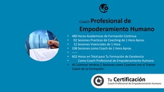 Tu CertificaciónCoach Profesional de Empoderamiento Humano
• 480 Horas Academicas de Formación Continua
• 02 Sesiones Practicas de Coaching de 1 Hora Aprox.
• 12 Sesiones Vivenciales de 1 Hora
• 108 Sesiones como Coach de 1 Hora Aprox.
• -----
• 602 Horas en Total para Tu Formación de Excelencia
• Como Coach Profesional de Empoderamiento Humano
• Al Culminar tendras 2 Sesiones como Coachee con el Trainer
Coach de la Formación.
Coach Profesional de
Empoderamiento Humano
 