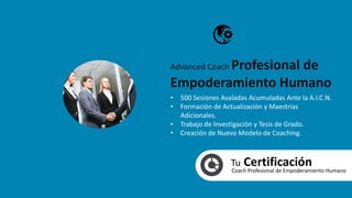 Tu CertificaciónCoach Profesional de Empoderamiento Humano
• 500 Sesiones Avaladas Acumuladas Ante la A.I.C.N.
• Formación de Actualización y Maestrias
Adicionales.
• Trabajo de Investigación y Tesis de Grado.
• Creación de Nuevo Modelo de Coaching.
Advanced Coach Profesional de
Empoderamiento Humano
 