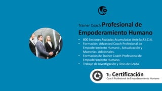 Tu CertificaciónCoach Profesional de Empoderamiento Humano
• 800 Sesiones Avaladas Acumuladas Ante la A.I.C.N.
• Formación Advanced Coach Profesional de
Empoderamiento Humano , Actualización y
Maestrias Adicionales.
• Formación de Trainer Coach Profesional de
Empoderamiento Humano.
• Trabajo de Investigación y Tesis de Grado.
Trainer Coach Profesional de
Empoderamiento Humano
 