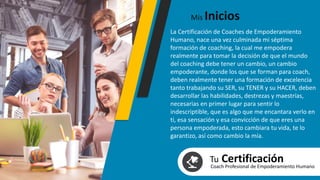 La Certificación de Coaches de Empoderamiento
Humano, nace una vez culminada mi séptima
formación de coaching, la cual me empodera
realmente para tomar la decisión de que el mundo
del coaching debe tener un cambio, un cambio
empoderante, donde los que se forman para coach,
deben realmente tener una formación de excelencia
tanto trabajando su SER, su TENER y su HACER, deben
desarrollar las habilidades, destrezas y maestrías,
necesarias en primer lugar para sentir lo
indescriptible, que es algo que me encantara verlo en
ti, esa sensación y esa convicción de que eres una
persona empoderada, esto cambiara tu vida, te lo
garantizo, así como cambio la mía.
Mis Inicios
Tu CertificaciónCoach Profesional de Empoderamiento Humano
 