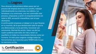 Para alcanzar esto primero debes pasar por un
proceso de limpieza de todos tus canales, trabajar
individualmente tus creencias, tus hábitos, tus
fortalezas y tus amenazas, una vez culminado este
proceso, empezaras a sentir el empoderamiento en
todo tu SER, sensación maravillosa, que sé que
alcanzaras.
A continuación empiezas a trabajar en lo que llevaras
en tu mochila, de la que deslastraste todo lo que te
era disfuncional y no te permitía, funcionar con
autonomía, libertad de acción, hacer uso de tus
cuatro poderes esénciales de vida y tener un
equilibrio en todas tus necesidades básicas como ser
humano. En este paso cargaras contigo todas las
herramientas que necesitas para TENER todo lo que
te menciono arriba.
Tus Logros
Tu CertificaciónCoach Profesional de Empoderamiento Humano
 