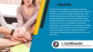 Tu Mochila está cargada con manejo emocional
efectivo, conocimiento profundo de tu SER, todas tus
fortalezas y las oportunidades activadas que traen
están fortalezas para ti, y estarás trabajando en tus
debilidades de forma tal que las amenazas vayan
desapareciendo de tu vida gradualmente, este paso
no tiene un fin, en la certificación, lo iniciaras y
trabajaras en profundidad, pero esto genera cambios
constantes y una evolución de tu ser continua, por
eso es un trabajo continuo contigo mismo, de
crecimiento y empoderamiento personal a un nivel
profundo.
Tu Mochila
Tu CertificaciónCoach Profesional de Empoderamiento Humano
 