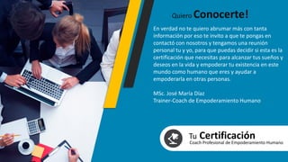 En verdad no te quiero abrumar más con tanta
información por eso te invito a que te pongas en
contactó con nosotros y tengamos una reunión
personal tu y yo, para que puedas decidir si esta es la
certificación que necesitas para alcanzar tus sueños y
deseos en la vida y empoderar tu existencia en este
mundo como humano que eres y ayudar a
empoderarla en otras personas.
MSc. José María Díaz
Trainer-Coach de Empoderamiento Humano
Quiero Conocerte!
Tu CertificaciónCoach Profesional de Empoderamiento Humano
 