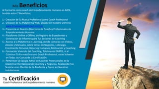 Al Formarte como coach de Empoderamiento Humano en AICN,
tendrás estos 7 Beneficios;
1.- Creación de Tu Marca Profesional como Coach Profesional
2.- Creación de Tu Plataforma Web, alojada en Nuestro Dominio
www.EmpowermentCoach.com.ve
3.- Presencia en Nuestro Directorio de Coaches Profesionales de
Empoderamiento Humano
4.- Plataforma Online y Offline, de Registro de Expedientes y
Generación de Informes para Tus Sesiones de Coaching
5.- Acceso a la Plataforma e-Learning, donde contaras con Videos,
ebooks y Manuales, sobre temas de Negocios, Liderazgo,
Crecimiento Personal, Recursos Humanos, Motivación y Coaching
6.- Formación Viviendo del Coaching, Totalmente GRATIS, si al
Culminar Tu Formación como Coach Profesional, estas Solvente
en Todas las Cuotas de la Certificación
7.- Pertenecer al Equipo Activo de Coaches Profesionales de la
Academia Internacional de Coaching y Negocios, Realizando Tus
Sesiones con Clientes de la Academia y Tuyos, en Nuestras
Instalaciones.
Mis Beneficios
Tu CertificaciónCoach Profesional de Empoderamiento Humano
 
