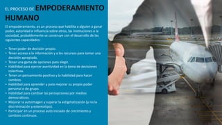 El empoderamiento, es un proceso que habilita a alguien a ganar
poder, autoridad e influencia sobre otros, las instituciones o la
sociedad, probablemente se construye con el desarrollo de las
siguientes capacidades:
• Tener poder de decisión propio.
• Tener acceso a la información y a los recursos para tomar una
decisión apropiada.
• Tener una gama de opciones para elegir.
• Habilidad para ejercer asertividad en la toma de decisiones
colectivas.
• Tener un pensamiento positivo y la habilidad para hacer
cambios.
• Habilidad para aprender y para mejorar su propio poder
personal o de grupo.
• Habilidad para cambiar las percepciones por medios
democráticos.
• Mejorar la autoimagen y superar la estigmatización (y no la
discriminación y estereotipo).
• Participar en un proceso auto iniciado de crecimiento y
cambios continuos.
EL PROCESO DE EMPODERAMIENTO
HUMANO
 