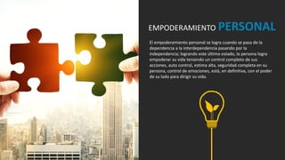 El empoderamiento personal se logra cuando se pasa de la
dependencia a la interdependencia pasando por la
independencia; logrando este último estado, la persona logra
empoderar su vida teniendo un control completo de sus
acciones, auto control, estima alta, seguridad completa en su
persona, control de emociones, está, en definitiva, con el poder
de su lado para dirigir su vida.
EMPODERAMIENTO PERSONAL
 