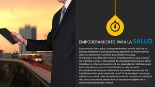 En promoción de la salud, el empoderamiento para la salud es un
proceso mediante el cual las personas adquieren un mayor control
sobre las decisiones y acciones que afectan a su salud.
Se establece una distinción entre el empoderamiento para la salud
del individuo y el de la comunidad. El empoderamiento para la salud
individual se refiere principalmente a la capacidad del individuo para
tomar decisiones y ejercer control sobre su vida personal.
El empoderamiento para la salud de la comunidad supone que los
individuos actúen colectivamente con el fin de conseguir una mayor
influencia y control sobre los determinantes de la salud y la calidad de
vida de su comunidad, siendo éste un importante objetivo de la
acción comunitaria para la salud.
EMPODERAMIENTO PARA LA SALUD
 