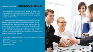 El empoderamiento organizacional es facultar de poder a los
empleados de la empresa obteniendo los beneficios óptimos
mediante la tecnología de la información teniendo completo
acceso y uso de la crítica.
Esta tendencia surgió en una empresa productiva de tamaño
mediano que logró el éxito facultando a su personal, lo cual
significa hacer que la gente libere el poder que tiene por sus
conocimientos, pero esto debe de comenzar desde la cumbre y
ser impulsado por los valores, ya que generalmente toma tiempo
porque se le pide a los empleados que acepten algo que no
conocen ni tienen experiencia, pero después se puede lograr con
ayuda de los siguientes aspectos:
• La empresa u organización debe de estar orientada a los clientes
o usuarios.
• Debe de ser eficiente en costo.
• Flexibilidad y rapidez.
• Mejora constante.
EMPODERAMIENTO ORGANIZACIONAL
 