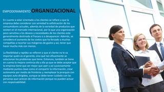 En cuanto a estar orientado a los clientes se refiere a que la
empresa debe considerar con seriedad la sofisticación de los
consumidores actuales, además de la variedad de productos que
existen en el mercado internacional, por lo que una organización
poco sensitiva a los deseos y necesidades de los clientes está
generalmente destinada al fracaso o a desaparecer. Además, se
considera el aumento de los costos que ha forzado a muchas
compañías a recortar sus márgenes de gastos y así, tener que
hacer mucho más con menos.
La flexibilidad y rapidez se refieren a que al cliente no le va
importar quién es el gerente, sino qué tan eficazmente se
solucionan los problemas que tiene. Entonces, también se tiene
en cuenta la mejora continúa día a día ya que se debe aceptar que
la empresa tiene que ser mejor que ayer y así sucesivamente
mediante puntos clave como el compartir la información, crear
autonomía por medio de fronteras y reemplazar la jerarquía con
equipos auto dirigidos, aunque se debe tener cuidado con las
personas que carecen de información porque no pueden actuar
con responsabilidad.
EMPODERAMIENTO ORGANIZACIONAL
 